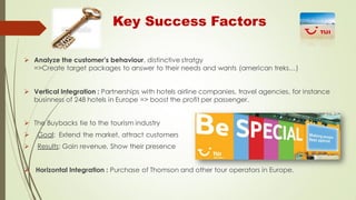 Key Success Factors
 Analyze the customer’s behaviour, distinctive stratgy
=>Create target packages to answer to their needs and wants (american treks…)
 Vertical Integration : Partnerships with hotels airline companies, travel agencies, for instance
businness of 248 hotels in Europe => boost the profit per passenger.
 The Buybacks tie to the tourism industry


Goal: Extend the market, attract customers



Results: Gain revenue, Show their presence

 Horizontal Integration : Purchase of Thomson and other tour operators in Europe.

 
