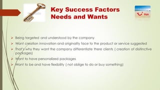 Key Success Factors
Needs and Wants

 Being targeted and understood by the company
 Want creation innovation and originality face to the product or service suggested
 That’s why they want the company differentiate there clients ( creation of disitinctive
packages)
 Want to have personalized packages
 Want to be and have flexibility ( not oblige to do or buy something)

 