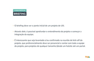 3. BOAS PRÁTICAS 
BRIEFING 
• O briefing deve ser o ponto inicial de um projeto de UX; 
• Através dele, é possível aprofundar o entendimento do projeto e começar a 
integração da equipe; 
• É interessante que seja levantado e/ou confirmado na reunião de kick-­‐off do 
projeto, que preferencialmente deve ser presencial e contar com toda a equipe 
do projeto, para projetos de qualquer tamanho (desde um hotsite até um portal. 
 