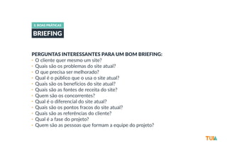 3. BOAS PRÁTICAS 
BRIEFING 
PERGUNTAS INTERESSANTES PARA UM BOM BRIEFING: 
• O cliente quer mesmo um site? 
• Quais são os problemas do site atual? 
• O que precisa ser melhorado? 
• Qual é o público que o usa o site atual? 
• Quais são os benefícios do site atual? 
• Quais são as fontes de receita do site? 
• Quem são os concorrentes? 
• Qual é o diferencial do site atual? 
• Quais são os pontos fracos do site atual? 
• Quais são as referências do cliente? 
• Qual é a fase do projeto? 
• Quem são as pessoas que formam a equipe do projeto? 
 