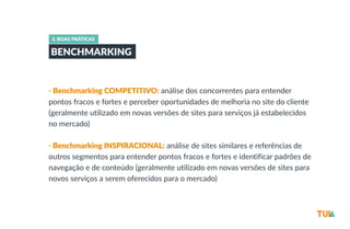 3. BOAS PRÁTICAS 
BENCHMARKING 
• Benchmarking COMPETITIVO: análise dos concorrentes para entender 
pontos fracos e fortes e perceber oportunidades de melhoria no site do cliente 
(geralmente utilizado em novas versões de sites para serviços já estabelecidos 
no mercado) 
• Benchmarking INSPIRACIONAL: análise de sites similares e referências de 
outros segmentos para entender pontos fracos e fortes e identificar padrões de 
navegação e de conteúdo (geralmente utilizado em novas versões de sites para 
novos serviços a serem oferecidos para o mercado) 
 