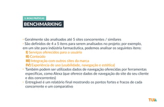 3. BOAS PRÁTICAS 
BENCHMARKING 
• Geralmente são analisados até 5 sites concorrentes / similares 
• São definidos de 4 a 5 itens para serem analisados no projeto; por exemplo, 
em um site para indústria farmacêutica, podemos analisar os seguintes itens: 
-­‐I) Serviços oferecidos para o usuário 
-­‐II) Conteúdo 
-­‐III) Integração com outros sites da marca 
-­‐IV) Experiência de uso (usabilidade, navegação e estética) 
• Também podem ser utilizados dados de navegação oferecidas por ferramentas 
específicas, como Alexa (que oferece dados de navegação do site do seu cliente 
e dos concorrentes) 
• Entregável é um relatório final mostrando os pontos fortes e fracos de cada 
concorrente e um comparativo 
 