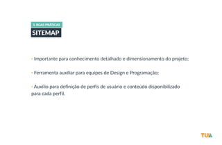 3. BOAS PRÁTICAS 
SITEMAP 
• Importante para conhecimento detalhado e dimensionamento do projeto; 
• Ferramenta auxiliar para equipes de Design e Programação; 
• Auxílio para definição de perfis de usuário e conteúdo disponibilizado 
para cada perfil. 
 
