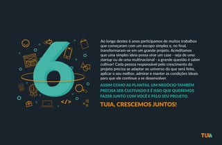 Ao longo destes 6 anos par/cipamos de muitos trabalhos 
que começaram com um escopo simples e, no final, 
transformaram-­‐se em um grande projeto. Acreditamos 
que uma simples ideia possa virar um case -­‐ seja de uma 
startup ou de uma mul/nacional -­‐ a grande questão é saber 
cul/var! Cada pessoa responsável pelo crescimento do 
projeto precisa se adaptar ao universo do que será feito, 
aplicar o seu melhor, admirar e manter as condições ideais 
para que ele con/nue a se desenvolver. 
ASSIM COMO AS PLANTAS, UM NEGÓCIO TAMBÉM 
PRECISA SER CULTIVADO E É ISSO QUE QUEREMOS 
FAZER JUNTO COM VOCÊ E PELO SEU PROJETO. 
TUIA, CRESCEMOS JUNTOS! 
 