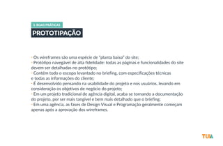 3. BOAS PRÁTICAS 
PROTOTIPAÇÃO 
• Os wireframes são uma espécie de “planta baixa” do site; 
• Protótipo navegável de alta fidelidade: todas as páginas e funcionalidades do site 
devem ser detalhadas no protótipo; 
• Contém todo o escopo levantado no briefing, com especificações técnicas 
e todas as informações do cliente; 
• É desenvolvido pensando na usabilidade do projeto e nos usuários, levando em 
consideração os objetivos de negócio do projeto; 
• Em um projeto tradicional de agência digital, acaba se tornando a documentação 
do projeto, por ser mais tangível e bem mais detalhado que o briefing; 
• Em uma agência, as fases de Design Visual e Programação geralmente começam 
apenas após a aprovação dos wireframes. 
 