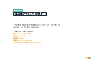 4. PESQUISA 
PESQUISA COM USUÁRIO 
• Objetivo é descobrir as percepções, crenças e atitudes em 
relação a um produto ou marca/ 
• Pode ser de vários tipos: 
I) Teste de usabilidade 
II) Questionário 
III) Entrevista 
IV) Pesquisa em campo 
V) Pesquisa baseada em etnografia 
 