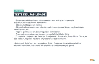 4. PESQUISA 
TESTE DE USABILIDADE 
-­‐-­‐ Testes com público-­‐alvo do site para entender a aceitação do novo site 
e levantar possíveis pontos de melhoria 
-­‐-­‐ São conduzidos por um monitor 
-­‐-­‐ São realizados em salas com salas de espelho cego e gravação dos movimentos do 
mouse e webcam 
-­‐-­‐ Paga-­‐se gratificação em dinheiro para os participantes 
-­‐-­‐ É um projeto complexo que demora em média 20 a 30 dias úteis 
-­‐-­‐ O projeto é composto por 6 etapas: Planejamento, Preparação, Teste Piloto, Execução 
dos Testes, Criação de Relatório e Apresentação dos Resultados 
-­‐ Entregável: Relatório com conteúdo do Teste -­‐ Problemas de pesquisa definidos, 
Método, Resultados, Destaques das Entrevistas e Recomendações gerais 
 
