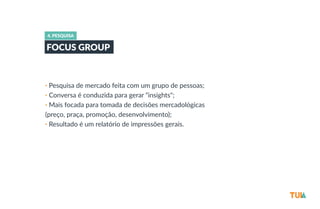 4. PESQUISA 
FOCUS GROUP 
• Pesquisa de mercado feita com um grupo de pessoas; 
• Conversa é conduzida para gerar “insights"; 
• Mais focada para tomada de decisões mercadológicas 
(preço, praça, promoção, desenvolvimento); 
• Resultado é um relatório de impressões gerais. 
 
