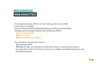5. MÉTRICAS E CONTEÚDO 
WEB ANALYTICS 
• É o planejamento das métricas do site: tudo que deve ser medido 
e como deve ser medido 
• Uso do framework DM3 (Digital Marketing and Measurement Model); 
• Configuração do Google Analytics (ou ferramenta similar): 
-­‐I) Funis de Conversão 
-­‐II) Metas do Site 
-­‐III) Elementos em cada página 
• Os entregáveis são dois documentos: 
-­‐I) Framework DM3; 
-­‐II) Mapa de Tags, uma planilha em Excel onde todos os elementos que devem 
ser tagueados no site são descritos, junto com o código para implementação no site 
pelo desenvolvedor. 
 