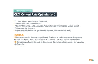 5. MÉTRICAS E CONTEÚDO 
CRO (Convert Rate Optimization) 
• Foco na melhoria da Taxa de Conversão; 
• Voltado para sites transacionais; 
• Mix de Métricas (Google Analytics), Arquitetura de Informação e Design Visual; 
• Projetos de 4 a 6 meses; 
• Projeto dividido em ciclos, geralmente mensais, com foco específico; 
-­‐ 
-­‐EXEMPLO: 
-­‐I) No primeiro mês, focamos na página de Produtos, com levantamento dos pontos 
de melhoria, testes A/B a serem realizados, métricas e KPIs a serem monitorados; 
-­‐II) Com acompanhamento, após o atingimento das metas, o foco passa a ser a página 
-­‐de Carrinho. 
 