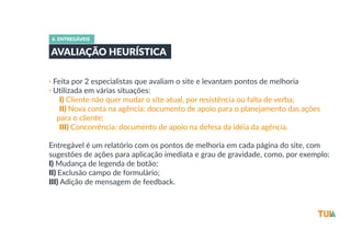 6. ENTREGÁVEIS 
AVALIAÇÃO HEURÍSTICA 
• Feita por 2 especialistas que avaliam o site e levantam pontos de melhoria 
• Utilizada em várias situações: 
-­‐I) Cliente não quer mudar o site atual, por resistência ou falta de verba; 
-­‐II) Nova conta na agência: documento de apoio para o planejamento das ações 
para o cliente; 
-­‐III) Concorrência: documento de apoio na defesa da idéia da agência. 
Entregável é um relatório com os pontos de melhoria em cada página do site, com 
sugestões de ações para aplicação imediata e grau de gravidade, como, por exemplo: 
I) Mudança de legenda de botão; 
II) Exclusão campo de formulário; 
III) Adição de mensagem de feedback. 
 