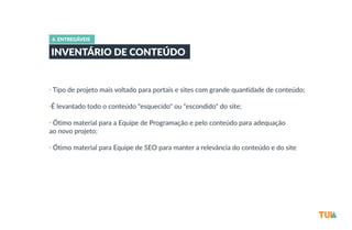 6. ENTREGÁVEIS 
INVENTÁRIO DE CONTEÚDO 
• Tipo de projeto mais voltado para portais e sites com grande quantidade de conteúdo; 
•É levantado todo o conteúdo “esquecido" ou “escondido" do site; 
• Ótimo material para a Equipe de Programação e pelo conteúdo para adequação 
ao novo projeto; 
• Ótimo material para Equipe de SEO para manter a relevância do conteúdo e do site 
 