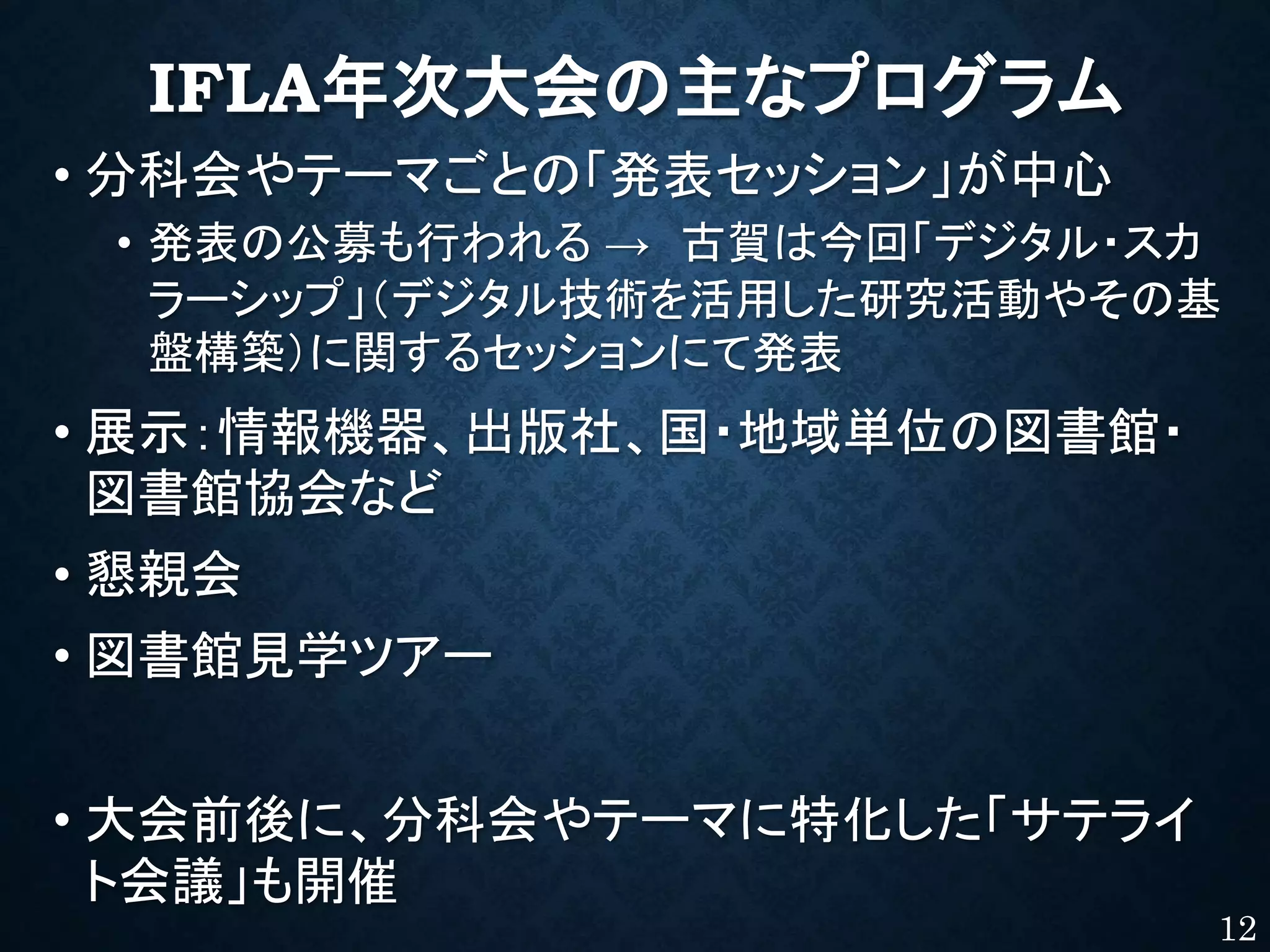 IFLA年次大会の主なプログラム
• 分科会やテーマごとの「発表セッション」が中心
• 発表の公募も行われる → 古賀は今回「デジタル・スカ
ラーシップ」（デジタル技術を活用した研究活動やその基
盤構築）に関するセッションにて発表
• 展示：情報機器、出版社、国・地域単位の図書館・
図書館協会など
• 懇親会
• 図書館見学ツアー
• 大会前後に、分科会やテーマに特化した「サテライ
ト会議」も開催
12
 