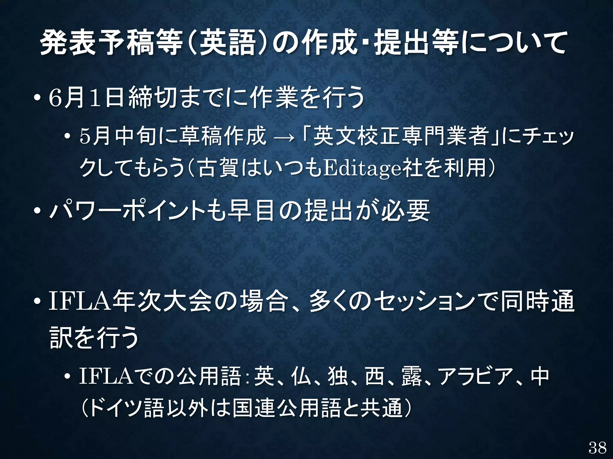 発表予稿等（英語）の作成・提出等について
• 6月1日締切までに作業を行う
• 5月中旬に草稿作成 → 「英文校正専門業者」にチェッ
クしてもらう（古賀はいつもEditage社を利用）
• パワーポイントも早目の提出が必要
• IFLA年次大会の場合、多くのセッションで同時通
訳を行う
• IFLAでの公用語：英、仏、独、西、露、アラビア、中
（ドイツ語以外は国連公用語と共通）
38
 