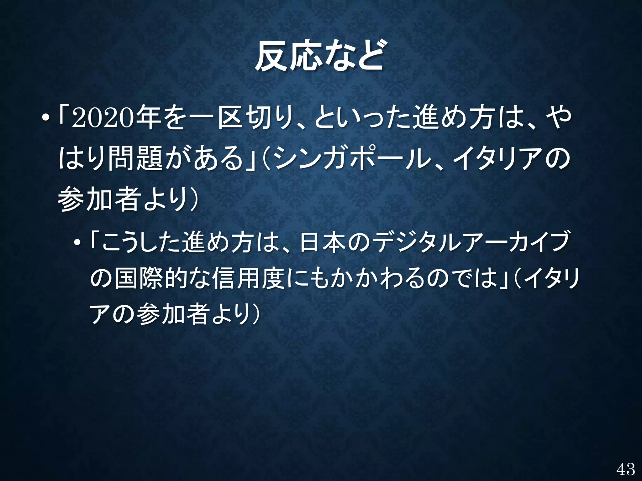 反応など
• 「2020年を一区切り、といった進め方は、や
はり問題がある」（シンガポール、イタリアの
参加者より）
• 「こうした進め方は、日本のデジタルアーカイブ
の国際的な信用度にもかかわるのでは」（イタリ
アの参加者より）
43
 