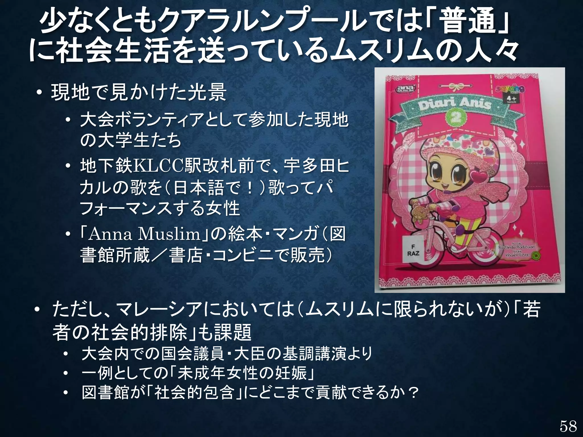 少なくともクアラルンプールでは「普通」
に社会生活を送っているムスリムの人々
• 現地で見かけた光景
• 大会ボランティアとして参加した現地
の大学生たち
• 地下鉄KLCC駅改札前で、宇多田ヒ
カルの歌を（日本語で！）歌ってパ
フォーマンスする女性
• 「Anna Muslim」の絵本・マンガ（図
書館所蔵／書店・コンビニで販売）
58
• ただし、マレーシアにおいては（ムスリムに限られないが）「若
者の社会的排除」も課題
• 大会内での国会議員・大臣の基調講演より
• 一例としての「未成年女性の妊娠」
• 図書館が「社会的包含」にどこまで貢献できるか？
 