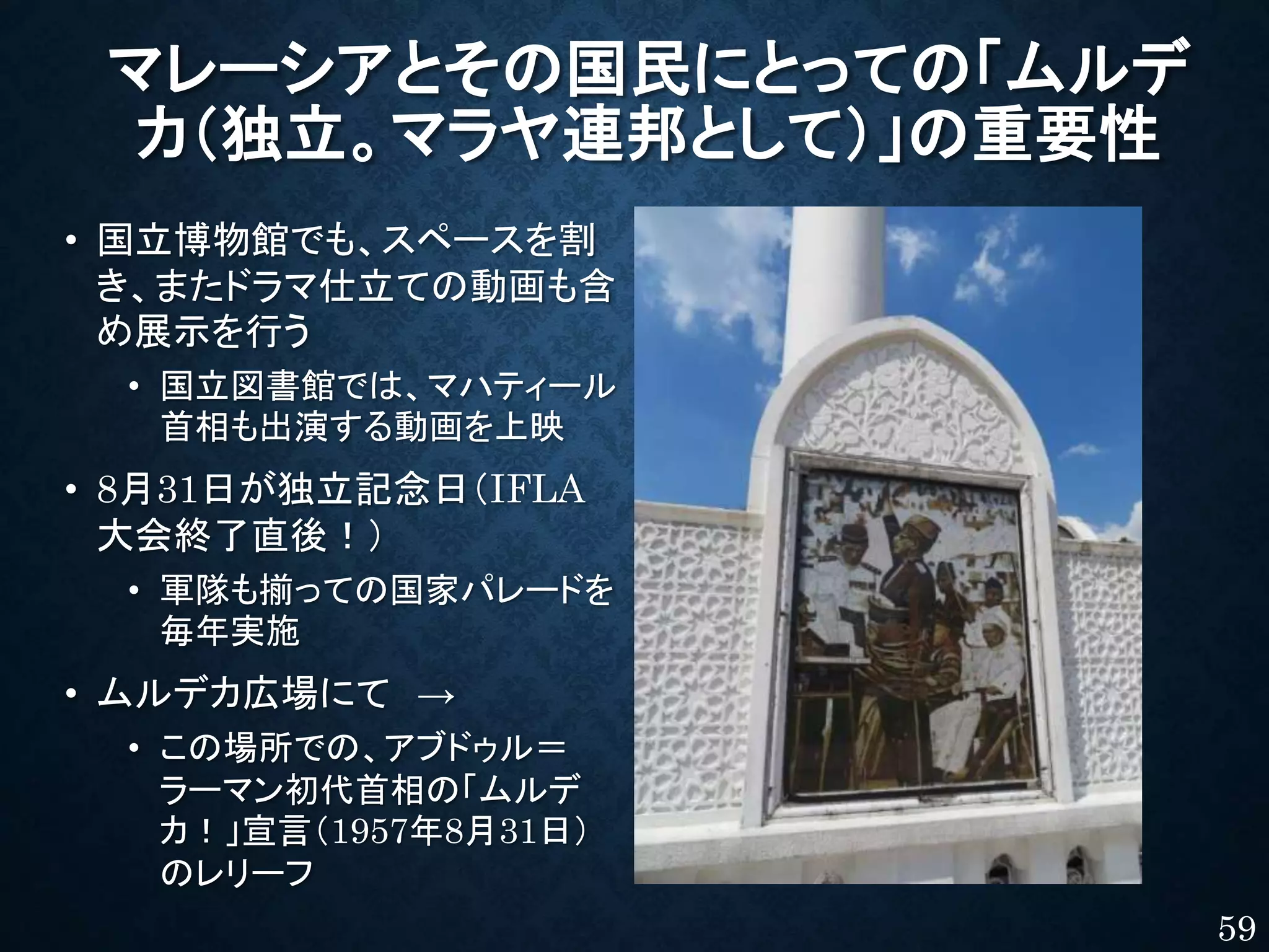 マレーシアとその国民にとっての「ムルデ
カ（独立。マラヤ連邦として）」の重要性
• 国立博物館でも、スペースを割
き、またドラマ仕立ての動画も含
め展示を行う
• 国立図書館では、マハティール
首相も出演する動画を上映
• 8月31日が独立記念日（IFLA
大会終了直後！）
• 軍隊も揃っての国家パレードを
毎年実施
• ムルデカ広場にて →
• この場所での、アブドゥル＝
ラーマン初代首相の「ムルデ
カ！」宣言（1957年8月31日）
のレリーフ
59
 