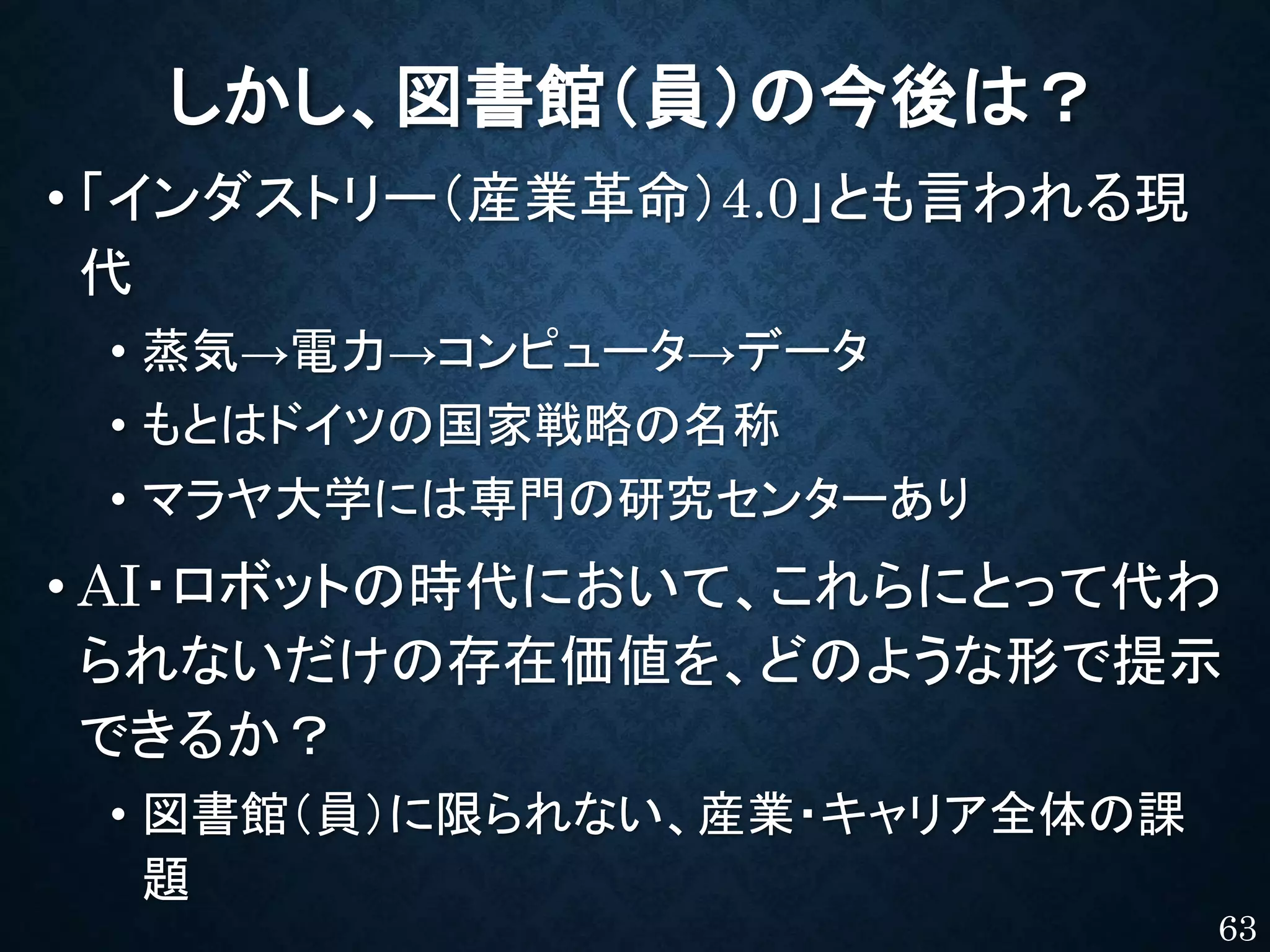 しかし、図書館（員）の今後は？
• 「インダストリー（産業革命）4.0」とも言われる現
代
• 蒸気→電力→コンピュータ→データ
• もとはドイツの国家戦略の名称
• マラヤ大学には専門の研究センターあり
• AI・ロボットの時代において、これらにとって代わ
られないだけの存在価値を、どのような形で提示
できるか？
• 図書館（員）に限られない、産業・キャリア全体の課
題
63
 
