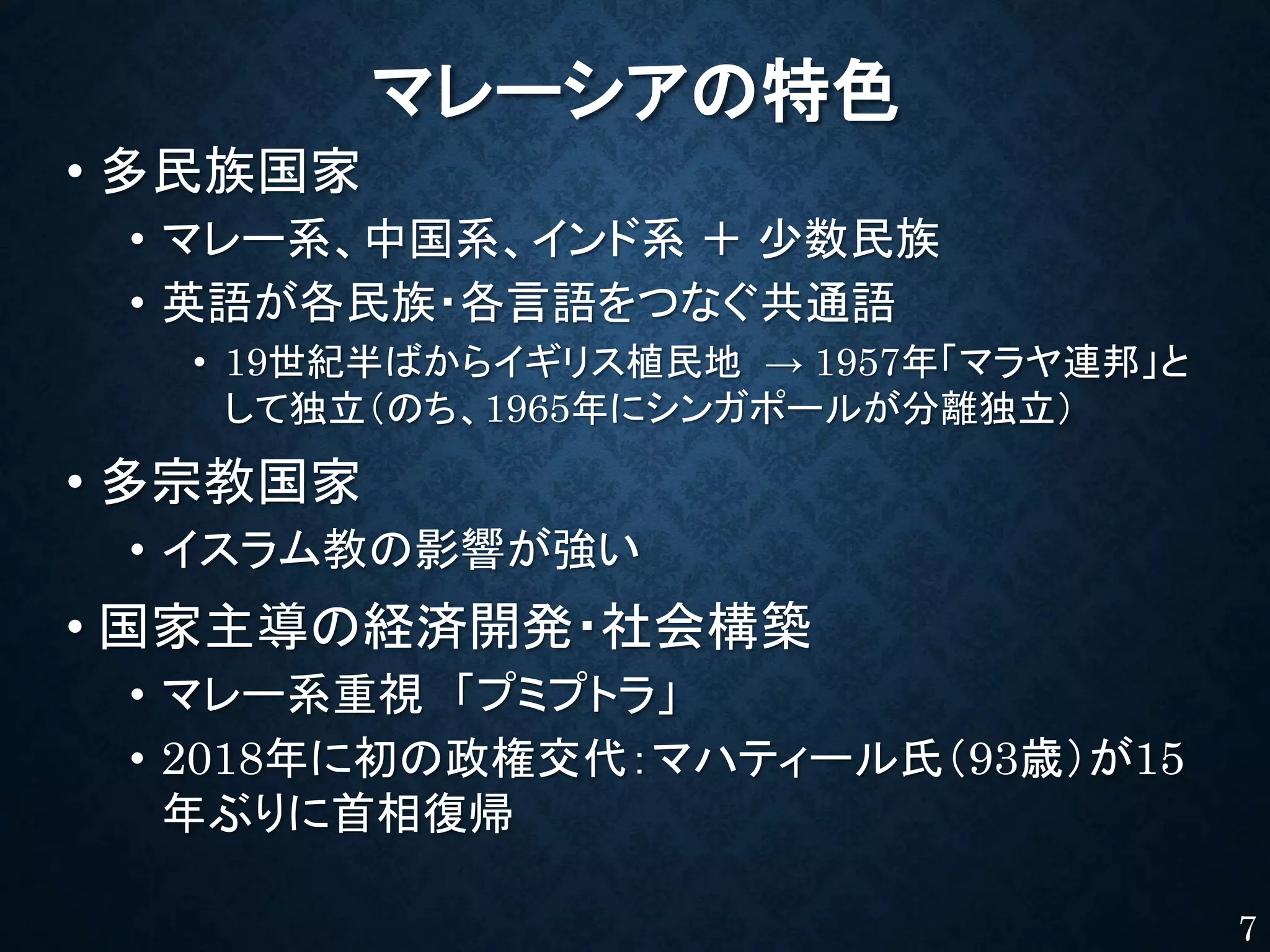マレーシアの特色
• 多民族国家
• マレー系、中国系、インド系 ＋ 少数民族
• 英語が各民族・各言語をつなぐ共通語
• 19世紀半ばからイギリス植民地 → 1957年「マラヤ連邦」と
して独立（のち、1965年にシンガポールが分離独立）
• 多宗教国家
• イスラム教の影響が強い
• 国家主導の経済開発・社会構築
• マレー系重視 「プミプトラ」
• 2018年に初の政権交代：マハティール氏（93歳）が15
年ぶりに首相復帰
7
 