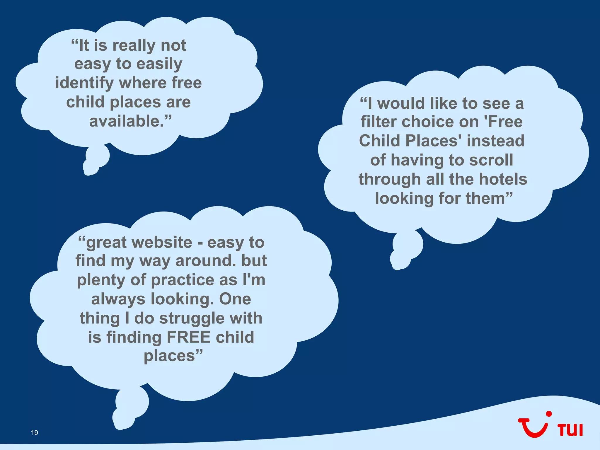 1919
“It is really not
easy to easily
identify where free
child places are
available.”
“I would like to see a
filter choice on 'Free
Child Places' instead
of having to scroll
through all the hotels
looking for them”
“great website - easy to
find my way around. but
plenty of practice as I'm
always looking. One
thing I do struggle with
is finding FREE child
places”
 