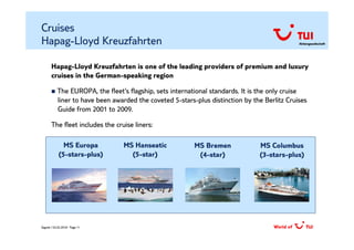 Cruises
Hapag-Lloyd Kreuzfahrten                                                                      Aktiengesellschaft




       Hapag-Lloyd Kreuzfahrten is one of the leading providers of premium and luxury
       cruises in the German-speaking region

           The EUROPA, the fleet‘s flagship, sets international standards. It is the only cruise
           liner to have been awarded the coveted 5-stars-plus distinction by the Berlitz Cruises
           Guide from 2001 to 2009.

       The fleet includes the cruise liners:

              MS Europa          MS Hanseatic             MS Bremen             MS Columbus
            (5-stars-plus)         (5-star)                (4-star)             (3-stars-plus)




Zagreb / 02.02.2010/ Page 11
 