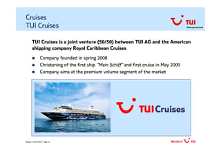 Cruises
TUI Cruises                                                                                Aktiengesellschaft




       TUI Cruises is a joint venture (50/50) between TUI AG and the American
       shipping company Royal Caribbean Cruises
                Company founded in spring 2008
                Christening of the first ship “Mein Schiff” and first cruise in May 2009
                Company aims at the premium volume segment of the market




Zagreb / 02.02.2010/ Page 12
 