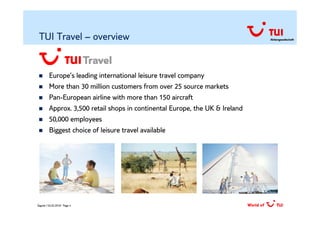 TUI Travel – overview                                                        Aktiengesellschaft




         Europe’s leading international leisure travel company
         More than 30 million customers from over 25 source markets
         Pan-European airline with more than 150 aircraft
         Approx. 3,500 retail shops in continental Europe, the UK & Ireland
         50,000 employees
         Biggest choice of leisure travel available




Zagreb / 02.02.2010/ Page 4
 