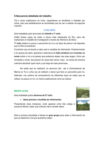 5-Secuencia detallada de traballo:
Tal e como explicamos ao inicio, repartiránse as temáticas a traballar por
ciclos, polo que establecemos as actividades que se van a realizar da seguinte
maneira:
O RÍO MIÑO
Será traballado polo alumnado de Infantil e 1º ciclo.
Infaltil farase cargo de tratar a fauna máis destacada do Río, para elo
realizarase un traballo de investigación a través de Internet e de libros.
1º ciclo tratará un pouco o percorrido do río e os tipos de pesca e de deportes
que no Río se practican.
O primeiro que se levará a cabo será a recollida de infomación. Posteriormente
e en grupos de catro, aplicarán a estructura do folio xiratorio para inventar un
conto sobre o río e os peixes que podemos atopar nas súas augas. Unha vez
rematado o conto, toca gravar as voces dos nenos. Aquí, os nenos de maneira
colectiva decidirán quén será o que faga de cada personaxe.
Na saída que se realizará, os alumnos irán ata a Comandancia da
Marina en Tui e unha vez alí collerán o barco que fará un percorrido polo río.
Ademáis, nos xardíns da comandancia hai diferentes tipos de redes que se
utilizan na pesca no río, un marine explicaranos como se utilizan.
MONTE ALOIA
Será traballado polos alumnos de 2º ciclo.
 Ideas previas e recollida de información:
Presentando dúas imáxenes, onde aparece unha foto antiga e
actual do Monte, saber qué coñecen del e recoller datos.
Será a primera actividade e farase en gran grupo para obter a información do
que xa sabemos e do que queremos saber.
 