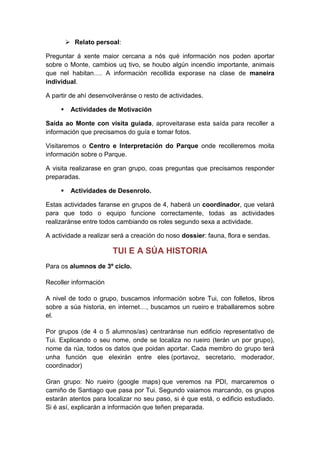  Relato persoal:
Preguntar á xente maior cercana a nós qué información nos poden aportar
sobre o Monte, cambios uq tivo, se houbo algún incendio importante, animais
que nel habitan…. A información recollida exporase na clase de maneira
individual.
A partir de ahí desenvolveránse o resto de actividades.
 Actividades de Motivación
Saída ao Monte con visita guiada, aproveitarase esta saída para recoller a
información que precisamos do guía e tomar fotos.
Visitaremos o Centro e Interpretación do Parque onde recolleremos moita
información sobre o Parque.
A visita realizarase en gran grupo, coas preguntas que precisamos responder
preparadas.
 Actividades de Desenrolo.
Estas actividades faranse en grupos de 4, haberá un coordinador, que velará
para que todo o equipo funcione correctamente, todas as actividades
realizaránse entre todos cambiando os roles segundo sexa a actividade.
A actividade a realizar será a creación do noso dossier: fauna, flora e sendas.
TUI E A SÚA HISTORIA
Para os alumnos de 3º ciclo.
Recoller información
A nivel de todo o grupo, buscamos información sobre Tui, con folletos, libros
sobre a súa historia, en internet…, buscamos un rueiro e traballaremos sobre
el.
Por grupos (de 4 o 5 alumnos/as) centraránse nun edificio representativo de
Tui. Explicando o seu nome, onde se localiza no rueiro (terán un por grupo),
nome da rúa, todos os datos que poidan aportar. Cada membro do grupo terá
unha función que elexirán entre eles (portavoz, secretario, moderador,
coordinador)
Gran grupo: No rueiro (google maps) que veremos na PDI, marcaremos o
camiño de Santiago que pasa por Tui. Segundo vaiamos marcando, os grupos
estarán atentos para localizar no seu paso, si é que está, o edificio estudiado.
Si é así, explicarán a información que teñen preparada.
 