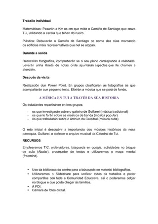Traballo individual
Matemáticas: Pasarán a Km os cm que mide o Camiño de Santiago que cruza
Tui, utilizando a escala que teñan do rueiro.
Plástica: Debuxarán o Camiño de Santiago co nome das rúas marcando
os edificios máis representativos que nel se atopan.
Durante a salida
Realizarán fotografías, comprobarán se o seu plano corresponde á realidade.
Levarán unha libreta de notas onde apuntarán aspectos que lle chamen a
atención.
Después da visita
Realización dun Power Point. En grupos clasificarán as fotografías ás que
acompañarán cun pequeno texto. Elixirán a música que se porá de fondo.
A MÚSICA EN TUI A TRAVÉS DA SÚA HISTORIA
Os estudantes repartiránse en tres grupos:
- os que investigarán sobre o gaiteiro de Guillarei (música tradicional)
- os que lo farán sobre os músicos de banda (música popular)
- os que traballarán sobre o archivo da Catedral (música culta)
O reto inicial é descrubrir a importancia dos músicos históricos da nosa
parroquia, Guillarei, e coñecer o arquivo musical da Catedral de Tui.
RECURSOS
Emplearemos TIC: ordenadores, búsqueda en google, actividades no blogue
de aula (Abalar), procesador de textos e utilizaremos o mapa mental
(freemind).
 Uso da biblioteca do centro para a búsqueda en material bibliográfico.
 Utilizaremos o Slideshare para unificar todos os traballos e poder
compartilos con toda a Comunidad Educativa, así o poderemos colgar
no blogue e que poida chegar ás familias.
 A PDI.
 Cámara de fotos dixital.
 