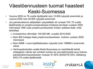 Väestöennusteen tuomat haasteet
Keski-Suomessa
• Vuonna 2025 on 75 vuotta täyttäneitä noin 10.000 nykyistä enemmän ja
vuonna 2035 noin 20.000 nykyistä enemmän
• Jos palvelurakenne säilytetään nykyisellään eli runsaat 10% 75 vuotta
täyttäneistä on ympärivuorokautisessa hoidossa tarvitaan vuoteen 2025
mennessä 1000 uutta ympärivuorokautisen hoidon paikkaa lisää, mikä
tarkoittaa:
 Investointina vähintään 100.000 M€, vuosille 2015-2025
 Noin 600 hoitajaa lisää ympärivuorokautiseen hoitoon vuoteen 2025
mennessä
 Noin 50M€ / vuosi käyttötalouteen nykyistä (noin 108M€/v) enemmän
rahaa
 Vanhuspalveluiden osalta Keski-Suomessa on merkittävää tehdä
strateginen valinta sen suhteen kuinka iso osa ikäihmisistä asuu kotona,
palvelurakennesuosituksen mukaan 91-92% (EKSOTE 93%; Göteborg
94%) 75 vuotta täyttäneistä
18.10.2016
T.Koivisto
 