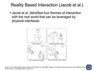 Reality Based Interaction (Jacob et al.)
        • Jacob et al. identified four themes of interaction
            with the real world that can be leveraged by
            physical interfaces:




Jacob, R. et al., 2008. Reality-based interaction: a framework for post-WIMP interfaces. Proceeding of the twenty-sixth annual SIGCHI conference on
Human factors in computing systems, pp.201–210.
 