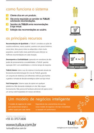 como funciona o sistema
 1     Cliente clica em um produto.
 2     Site envia requisição ao servidor do TUILUX
       solicitando recomendações.
 3     Servidor do TUILUX envia recomendações
       à loja virtual.
 4     Exibição das recomendações ao usuário.



os principais recursos
Recomendações de Qualidade: o TUILUX considera as ações de
usuários anônimos, novos usuários, usuários com pouco histórico,
novos itens, itens pouco vistos ou adquiridos e itens muito
populares, usando todos esses parâmetros para oferecer as
melhores recomendações em cada situação.

Desempenho e Confiabilidade: operando em servidores de alto                                +
poder de processamento e escalabilidade, o TUILUX garante
operação 24x7, com estabilidade e o mínimo tempo de resposta.


TUILUX Admin: todo o uso do sistema é monitorado através da
ferramenta de Administração On-Line do TUILUX, gerando
um conjunto de relatórios com diferentes métricas para facilitar
a gestão e tomada de decisão estratégica sobre sua loja virtual.


Fácil Integração: Sistema capaz de operar em qualquer
plataforma. Não demanda instalação on-site. Não requer
licenciamento. Não precisa de hardware adicional, ele opera como
um serviço web hospedado em nossos servidores.




     Um modelo de negócios inteligente
     O modelo de negócios foi criado      Dependendo das características de sua loja,
     para proporcionar sempre a           nosso modelo de negócios é do tipo mensalidade
     melhor opção para cada cliente.      ou baseado em performance.



ENTRE EM CONTATO
+55 11 3717.1636


tuilux@tuilux.com.br
 