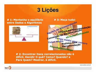 3 Lições
# 1: Mantenha o equilíbrio         # 3: Meça tudo!
entre Dados e Algoritmos                                o
                                                   d açã
                                             m   en
                                          eco                         ão
                                         R               com  endaç
                                      de        em Re ação
                                    ta Cliques
                              e cei              ome n
                                                         d
                                                                usie
                                                                     ts
                             R                ec             fh
                                       o de R         k srhh
                                 v ersã       s hrxy
                             Con Tempo m
                                              édio p
                             Ticket   Médio           a r a co
                                                     com      mpra
                                           Pedidos        ção
                               Fhyes       Rec omenda
                                      kghts
                                            xzets
                                                   ge

      # 2: Encontrar itens correlacionados não é
      difícil. Decidir O quê? Como? Quando? e
      Para Quem? Mostrar, é difícil.
 