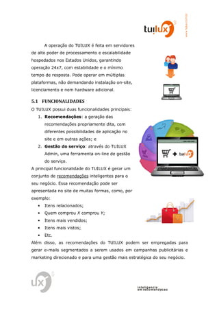 www.tuilux.com.br
       A operação do TUILUX é feita em servidores
de alto poder de processamento e escalabilidade
hospedados nos Estados Unidos, garant
                               garantindo
operação 24x7, com estabilidade e o mínimo
tempo de resposta. Pode operar em múltiplas
plataformas, não demanda
                      dando instalação on-site,
licenciamento e nem hardware adicional.

5.1 FUNCIONALIDADES
O TUILUX possui duas funcionalidades principais:
   1. Recomendações: a geração das
       recomendações propriamente dita com
                                  dita,
       diferentes possibilidades de aplicação no
       site e em outras ações e
                        ações;
   2. Gestão do serviço: através do TUILUX
                       :
       Admin, uma ferramenta on-line de gestão
       do serviço.
A principal funcionalidade do TUILUX é gerar um
conjunto de recomendações inteligentes para o
seu negócio. Essa recomendação pode ser
apresentada no site de muitas formas, como, por
exemplo:
   •   Itens relacionados;
   •   Quem comprou X comprou Y;
   •   Itens mais vendidos;
   •   Itens mais vistos;
   •   Etc.
Além disso, as recomendações do TUILUX podem ser empregadas para
gerar e-mails segmentados a serem usados em campanhas publicitárias e
        mails
marketing direcionado e para uma gestão mais estratégica do seu negócio.




                                                    in t elig en cia
                                                    em reco m en d acao
 