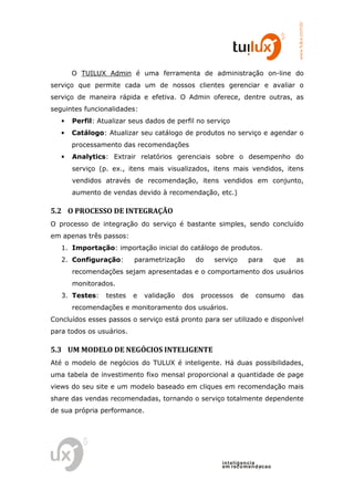 www.tuilux.com.br
       O TUILUX Admin é uma ferramenta de administração on-line do
serviço que permite cada um de nossos clientes gerenciar e avaliar o
serviço de maneira rápida e efetiva. O Admin oferece, dentre outras, as
seguintes funcionalidades:
   •   Perfil: Atualizar seus dados de perfil no serviço
   •   Catálogo: Atualizar seu catálogo de produtos no serviço e agendar o
       processamento das recomendações
   •   Analytics: Extrair relatórios gerenciais sobre o desempenho do
       serviço (p. ex., itens mais visualizados, itens mais vendidos, itens
       vendidos através de recomendação, itens vendidos em conjunto,
       aumento de vendas devido à recomendação, etc.)

5.2 O PROCESSO DE INTEGRAÇÃO
O processo de integração do serviço é bastante simples, sendo concluído
em apenas três passos:
   1. Importação: importação inicial do catálogo de produtos.
   2. Configuração:       parametrização        do   serviço     para        que    as
       recomendações sejam apresentadas e o comportamento dos usuários
       monitorados.
   3. Testes:    testes   e   validação   dos    processos     de   consumo        das
       recomendações e monitoramento dos usuários.
Concluídos esses passos o serviço está pronto para ser utilizado e disponível
para todos os usuários.

5.3 UM MODELO DE NEGÓCIOS INTELIGENTE
Até o modelo de negócios do TULUX é inteligente. Há duas possibilidades,
uma tabela de investimento fixo mensal proporcional a quantidade de page
views do seu site e um modelo baseado em cliques em recomendação mais
share das vendas recomendadas, tornando o serviço totalmente dependente
de sua própria performance.




                                                       in t elig en cia
                                                       em reco m en d acao
 