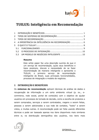 www.tuilux.com.br
    TUILUX: Inteligência em Recomendação

1     INTRODUÇÃO E BENEFÍCIOS .......................................................... 1
2     TIPOS DE SISTEMAS DE RECOMENDAÇÃO........................................ 3
3     TIPOS DE RECOMENDAÇÃO ............................................................ 5
4     A IMPORTÂNCIA DA INTELIGÊNCIA NA RECOMENDAÇÃO ................... 6
5     O QUE É O TUILUX? ....................................................................... 8
    5.1   FUNCIONALIDADES ................................................................. 9
    5.2   O PROCESSO DE INTEGRAÇÃO ................................................. 10
    5.3   UM MODELO DE NEGÓCIOS INTELIGENTE ................................. 10

             Resumo
             Este white paper faz uma descrição sucinta do que é
             um serviço de recomendação, quais seus benefícios e
             tipos possíveis, discute a necessidade de se fazer
             recomendação de maneira inteligente e apresenta o
             TUILUX, o primeiro serviço de recomendação
             inteligente do Brasil, suas principais funcionalidades,
             processo de integração e modelo de negócios.


1 INTRODUÇÃO E BENEFÍCIOS
Os sistemas de recomendação aplicam técnicas de análise de dados e
recuperação de informação a um certo ambiente virtual (p. ex., e-
commerce, rede social, portal de conteúdo) com o objetivo de ajudar
usuários em processos de tomada de decisão, como a escolha de produtos a
serem comprados, serviços a serem contratados, viagens a serem feitas,
pessoas a serem adicionadas a sua rede de contatos, “looks” a serem
vistos, e muitas outras. A recomendação pode ser feita usando diferentes
técnicas e pode ser baseada apenas nos itens disponíveis mais similares
entre si, na distribuição demográfica dos usuários, nos itens mais




                                                                  in t elig en cia
                                                                  em reco m en d acao
 