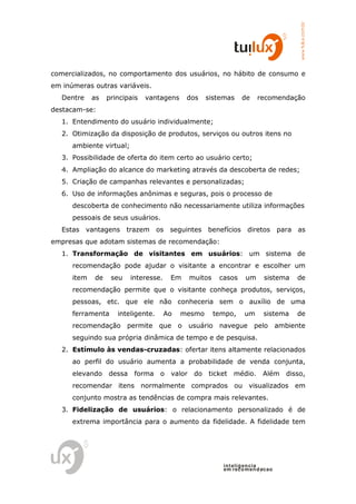 www.tuilux.com.br
comercializados, no comportamento dos usuários, no hábito de consumo e
em inúmeras outras variáveis.
   Dentre    as   principais   vantagens     dos    sistemas   de    recomendação
destacam-se:
   1. Entendimento do usuário individualmente;
   2. Otimização da disposição de produtos, serviços ou outros itens no
      ambiente virtual;
   3. Possibilidade de oferta do item certo ao usuário certo;
   4. Ampliação do alcance do marketing através da descoberta de redes;
   5. Criação de campanhas relevantes e personalizadas;
   6. Uso de informações anônimas e seguras, pois o processo de
      descoberta de conhecimento não necessariamente utiliza informações
      pessoais de seus usuários.
   Estas vantagens trazem os seguintes benefícios diretos para as
empresas que adotam sistemas de recomendação:
   1. Transformação de visitantes em usuários: um sistema de
      recomendação pode ajudar o visitante a encontrar e escolher um
      item   de    seu    interesse.    Em   muitos    casos    um     sistema     de
      recomendação permite que o visitante conheça produtos, serviços,
      pessoas, etc. que ele não conheceria sem o auxílio de uma
      ferramenta     inteligente.      Ao   mesmo     tempo,    um     sistema     de
      recomendação permite que o             usuário navegue pelo             ambiente
      seguindo sua própria dinâmica de tempo e de pesquisa.
   2. Estímulo às vendas-cruzadas: ofertar itens altamente relacionados
      ao perfil do usuário aumenta a probabilidade de venda conjunta,
      elevando    dessa forma o         valor do    ticket médio.      Além disso,
      recomendar itens normalmente comprados ou visualizados em
      conjunto mostra as tendências de compra mais relevantes.
   3. Fidelização de usuários: o relacionamento personalizado é de
      extrema importância para o aumento da fidelidade. A fidelidade tem




                                                        in t elig en cia
                                                        em reco m en d acao
 
