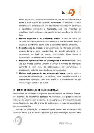 www.tuilux.com.br
      efeito sobre a lucratividade na medida em que tem influência direta
      sobre o fluxo futuro de usuários. Atualmente, é destacada a forte
      tendência das empresas em unir estratégias baseadas em satisfação
      a estratégias   orientadas     à fidelização,   pois    são   evidentes       os
      resultados positivos financeiros quando se tem uma base de clientes
      fiéis.
   4. Melhor experiência no ambiente virtual: o fato de tratar os
      usuários de forma personalizada melhora o relacionamento entre o
      usuário e o ambiente, assim como a experiência dele no ambiente.
   5. Consolidação da marca: a personalização na interação ambiente-
      usuário torna-se uma característica de grande relevância e é
      incorporada    ao   DNA   da    marca,   contribuindo       dessa     forma     à
      consolidação da mesma na mente dos usuários.
   6. Elevadas oportunidades de propaganda e comunicação: uma
      vez que muitos usuários utilizam o serviço, o número de interações
      aumenta   e,    com   isso,    as   oportunidades      de   comunicação         e
      propaganda, podendo estas ainda ser personalizadas.
   7. Melhor posicionamento em sistemas de busca: quanto maior a
      participação e contribuição dos usuários, mais conteúdo existirá em
      determinada aplicação. Com isso, maior é a probabilidade de ser
      localizada por sistemas de busca.



2 TIPOS DE SISTEMAS DE RECOMENDAÇÃO
Os sistemas de recomendação podem ser classificados de diversas formas.
Por exemplo, há taxonomias baseadas na interface e nas propriedades da
interação do usuário com o sistema. É possível pensar em duas dimensões
nessa taxonomia, que são o grau de automação e o grau de persistência
das recomendações.
  No eixo da automação, as recomendações podem ser automáticas ou
manuais, sendo que automática significa que a recomendação é gerada sem




                                                      in t elig en cia
                                                      em reco m en d acao
 