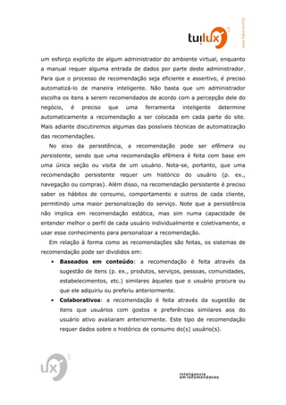 www.tuilux.com.br
um esforço explícito de algum administrador do ambiente virtual, enquanto
a manual requer alguma entrada de dados por parte deste administrador.
Para que o processo de recomendação seja eficiente e assertivo, é preciso
automatizá-lo de maneira inteligente. Não basta que um administrador
escolha os itens a serem recomendados de acordo com a percepção dele do
negócio,   é   preciso   que     uma    ferramenta        inteligente      determine
automaticamente a recomendação a ser colocada em cada parte do site.
Mais adiante discutiremos algumas das possíveis técnicas de automatização
das recomendações.
   No eixo da persistência, a recomendação pode ser efêmera ou
persistente, sendo que uma recomendação efêmera é feita com base em
uma única seção ou visita de um usuário. Nota-se, portanto, que uma
recomendação    persistente    requer   um   histórico     do    usuário       (p.   ex.,
navegação ou compras). Além disso, na recomendação persistente é preciso
saber os hábitos de consumo, comportamento e outros de cada cliente,
permitindo uma maior personalização do serviço. Note que a persistência
não implica em recomendação estática, mas sim numa capacidade de
entender melhor o perfil de cada usuário individualmente e coletivamente, e
usar esse conhecimento para personalizar a recomendação.
   Em relação à forma como as recomendações são feitas, os sistemas de
recomendação pode ser divididos em:
   •   Baseados em conteúdo: a recomendação é feita através da
       sugestão de itens (p. ex., produtos, serviços, pessoas, comunidades,
       estabelecimentos, etc.) similares àqueles que o usuário procura ou
       que ele adquiriu ou preferiu anteriormente.
   •   Colaborativos: a recomendação é feita através da sugestão de
       itens que usuários com gostos e preferências similares aos do
       usuário ativo avaliaram anteriormente. Este tipo de recomendação
       requer dados sobre o histórico de consumo do(s) usuário(s).




                                                         in t elig en cia
                                                         em reco m en d acao
 