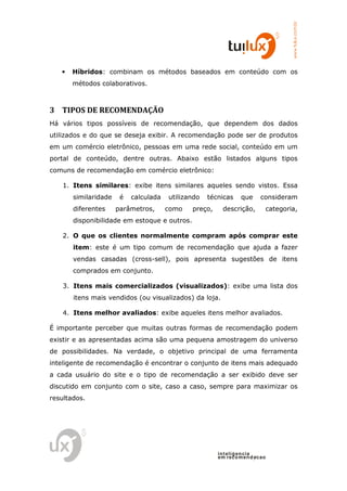 www.tuilux.com.br
   •   Híbridos: combinam os métodos baseados em conteúdo com os
       métodos colaborativos.



3 TIPOS DE RECOMENDAÇÃO
Há vários tipos possíveis de recomendação, que dependem dos dados
utilizados e do que se deseja exibir. A recomendação pode ser de produtos
em um comércio eletrônico, pessoas em uma rede social, conteúdo em um
portal de conteúdo, dentre outras. Abaixo estão listados alguns tipos
comuns de recomendação em comércio eletrônico:

    1. Itens similares: exibe itens similares aqueles sendo vistos. Essa
       similaridade    é   calculada   utilizando   técnicas    que    consideram
       diferentes     parâmetros,      como   preço,    descrição,       categoria,
       disponibilidade em estoque e outros.

    2. O que os clientes normalmente compram após comprar este
       item: este é um tipo comum de recomendação que ajuda a fazer
       vendas casadas (cross-sell), pois apresenta sugestões de itens
       comprados em conjunto.

    3. Itens mais comercializados (visualizados): exibe uma lista dos
       itens mais vendidos (ou visualizados) da loja.

    4. Itens melhor avaliados: exibe aqueles itens melhor avaliados.

É importante perceber que muitas outras formas de recomendação podem
existir e as apresentadas acima são uma pequena amostragem do universo
de possibilidades. Na verdade, o objetivo principal de uma ferramenta
inteligente de recomendação é encontrar o conjunto de itens mais adequado
a cada usuário do site e o tipo de recomendação a ser exibido deve ser
discutido em conjunto com o site, caso a caso, sempre para maximizar os
resultados.




                                                       in t elig en cia
                                                       em reco m en d acao
 