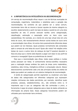 www.tuilux.com.br
4 A IMPORTÂNCIA DA INTELIGÊNCIA NA RECOMENDAÇÃO
Um serviço de recomendação eficaz requer o uso de técnicas avançadas de
computação, engenharia, matemática e estatística para a geração das
recomendações. Ao contrário do que poderia ser o senso comum,
recomendar itens não se resume a buscar aqueles da mesma categoria ou
escolher aleatoriamente a partir da base de dados e postá-los em uma área
específica   do   site.   É   preciso   executar   tarefas    como      categorização,
classificação,    estimação     e   associação     entre     os   itens    e/ou   suas
características. Por exemplo, se o cliente de uma loja virtual clica em uma
bolsa de couro, não necessariamente oferecer outras bolsas de couro seria
a recomendação mais eficaz, há outros itens possivelmente diferentes desse
que podem ser de interesse. Quais produtos normalmente são comprados
após a compra de uma bolsa de couro? Quais são vistos? Há relações entre
bolsas de couro e outros itens do estoque da loja? É possível descobrir a
faixa de preço que o cliente está disposto a pagar com base no seu perfil de
consumo e navegação? Quais as preferências do cliente?
    Para que a recomendação seja eficaz, todas essas análises e muitas
outras precisam ser feitas. O conhecimento técnico-científico necessário
para a realização dessas análises faz parte de áreas como matemática,
estatística, data mining, inteligência artificial e computação natural. Abaixo
descreveremos sucintamente cada uma das principais tarefas de análise de
dados que podem ser usadas em um sistema inteligente de recomendação.
    A tarefa de categorização permite segmentar ou clusterizar uma base
de dados não categorizados em diferentes categorias que expressam
relações intrínsecas dos dados permitindo, por exemplo, identificar quais
produtos, pessoas, estabelecimentos, etc., são similares entre si. O
importante aqui é que as categorias não são conhecidas a priori, a
ferramenta é capaz de propor categorias para a base de dados utilizando as
informações da própria base. Essas categorias futuramente podem ser
utilizadas para recomendar itens similares.




                                                           in t elig en cia
                                                           em reco m en d acao
 