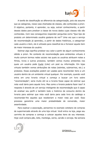 www.tuilux.com.br
    A tarefa de classificação se diferencia da categorização, pois ela assume
que as categorias, nesse caso chamadas de classes, são conhecidas a priori.
O objetivo, portanto, é aprender, ou seja, extrair conhecimento, a partir
desses dados para predizer a classe de novos dados cujas classes não são
conhecidas. Com isso conseguimos responder perguntas como “Que tipo de
produto um determinado usuário gostaria de ver?” Uma vez que o serviço
de recomendação já aprendeu, a partir de dados históricos, a categorizar
cada usuário e item, ele é utilizado para classificá-los e fornecer aquele item
de maior interesse do usuário.
    Estimar algo significa predizer seu valor a partir de algum conhecimento
obtido a priori. No contexto de recomendação para ambientes virtuais é
muito comum termos redes sociais nas quais os usuários atribuem notas a
filmes, livros e outros produtos; também vemos muitos ambientes nos
quais um usuário pode Curtir (Like) um post ou informação. Em lojas
virtuais também vemos atribuições de notas (estrelas, submarinos, etc.) a
produtos. Essas avaliações podem ser usadas para recomendar itens a um
usuário dentro de um ambiente virtual qualquer. Por exemplo, quando você
entra em uma livraria virtual e começa a buscar um livro sobre
“recomendação”, seria muito útil se a livraria fosse capaz de estimar que
nota você daria para aquele livro. Mas como a livraria poderia fazer isso? A
resposta é através de um serviço inteligente de recomendação que é capaz
de analisar seu perfil e também todo o histórico de consumo dentro da
livraria para estimar que nota você daria para cada livro do catálogo e
recomendar-lhe aqueles que receberiam a maior nota por você. Esso
processo   garantiria   uma   maior   probabilidade    de    conversão,     maior
assertividade.
    Para explicar a associação, pensemos no exemplo cotidiano de compras
de supermercado através de uma loja virtual. Você entra na loja, pega seu
carrinho de compras e começa a colocar aqueles itens de seu interesse.
Hoje você compra pão, leite, manteiga, carne, carvão e cerveja. Na semana




                                                      in t elig en cia
                                                      em reco m en d acao
 