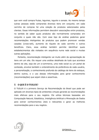 www.tuilux.com.br
que vem você compra frutas, legumes, iogurte e cereais. Ao mesmo tempo
outras pessoas estão comprando diversos itens em conjunto; em cada
carrinho de compras há uma coleção de produtos selecionados pelos
clientes. Essas informações permitem descobrir associações entre produtos,
no sentido de saber quais produtos são normalmente comprados em
conjunto e quais não são. Com esse tipo de análise podemos gerar
recomendações inteligentes de produtos que podem promover vendas
casadas (cross-sell), aumento do tíquete de cada carrinho e outros
benefícios.   Claro,   essa   análise   também   permite     identificar   quais
estabelecimentos são visitados em sequência numa rede social e muitas
outras aplicações.
    Portanto, recomendação inteligente vai muito além da apresentação de
itens em um site. Ela requer uma análise detalhada de tudo que acontece
dentro do site, seja ele um e-commerce, uma rede social ou um portal de
conteúdo, envolve também o entendimento da preferência de cada usuário,
a personalização, o conhecimento profundo do catálogo de itens do estoque,
dentro outros, e o uso dessas informações para gerar conhecimento
(recomendações) que sejam úteis e assertivas.



5 O QUE É O TUILUX?
O TUILUX é o primeiro Serviço de Recomendação do Brasil que pode ser
aplicado em diversos tipos de ambientes virtuais gerando as recomendações
mais efetivas para o seu negócio. Ele utiliza técnicas baseadas em
Computação Natural, Estatística, Inteligência Artificial e Mineração de Dados
para extrair conhecimentos úteis e relevantes e gerar as melhores
recomendações para o seu negócio.




                                                    in t elig en cia
                                                    em reco m en d acao
 