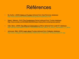 Références  No Author. (2009)  History of Tunisia  retrieved from Asia Rommos database:  http://www.asiarooms.com/tunisia-travel-guide/tunisiahistory.html Salem, Makrem. (N.K)  The Comtempory  Period retrieved from Tunisia database: http://www.tunisia.com/tunisia/culture/tunisian-history/the-contemporary-period  Vale, Barry. (2009)  The Effect of Colonization in  Africa retrieved from suite101 database:  http://african-colonialism.suite101.com/article.cfm/the_effect_of_french_colonisation_in_africa Jamoussi, Bilel. (2009)  Learn about  Tunisia retrieved from Collegian database:  http://www.collegian.psu.edu/archive/1990/02/02-14-90tdc/02-14-90dops-letter-01.asp 