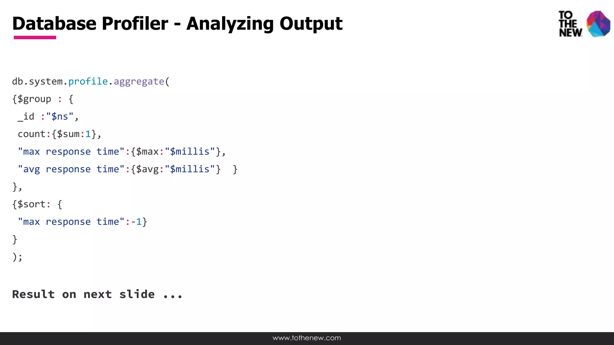 www.tothenew.com
db.system.profile.aggregate(
{$group : {
_id :"$ns",
count:{$sum:1},
"max response time":{$max:"$millis"},
"avg response time":{$avg:"$millis"} }
},
{$sort: {
"max response time":-1}
}
);
Result on next slide ...
Database Profiler - Analyzing Output
 