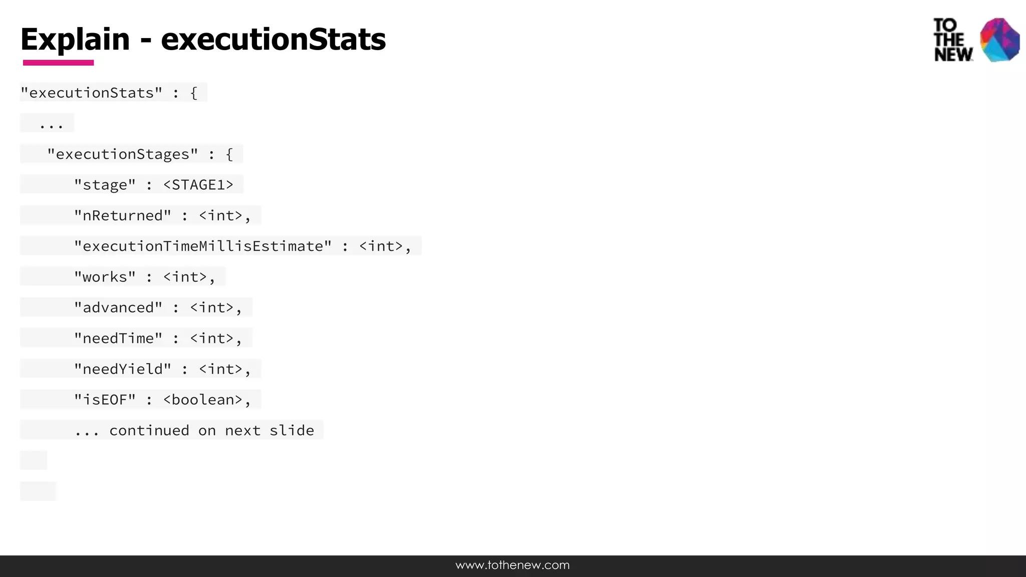 www.tothenew.com
"executionStats" : {
...
"executionStages" : {
"stage" : <STAGE1>
"nReturned" : <int>,
"executionTimeMillisEstimate" : <int>,
"works" : <int>,
"advanced" : <int>,
"needTime" : <int>,
"needYield" : <int>,
"isEOF" : <boolean>,
... continued on next slide
Explain - executionStats
 
