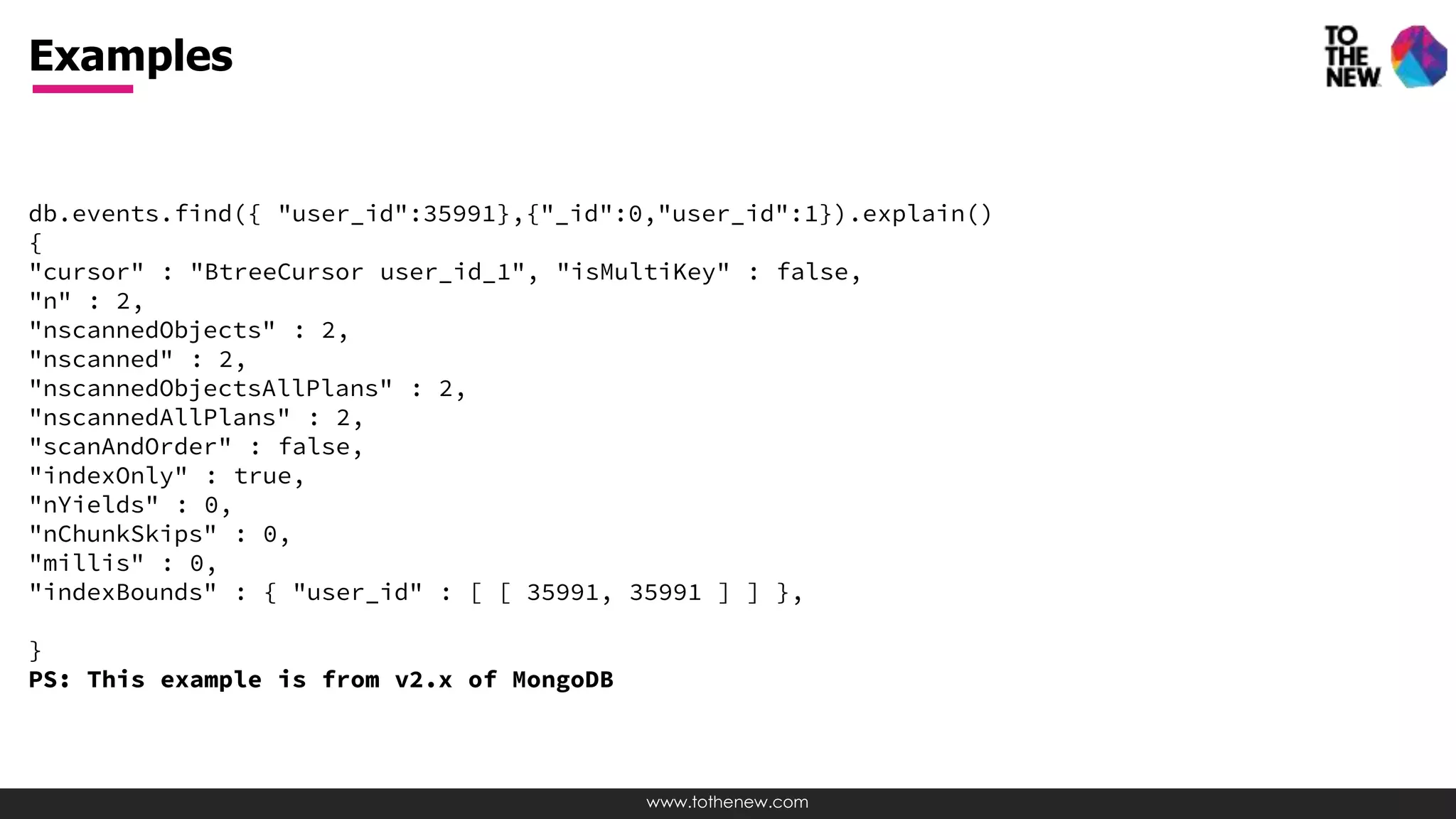 www.tothenew.com
db.events.find({ "user_id":35991},{"_id":0,"user_id":1}).explain()
{
"cursor" : "BtreeCursor user_id_1", "isMultiKey" : false,
"n" : 2,
"nscannedObjects" : 2,
"nscanned" : 2,
"nscannedObjectsAllPlans" : 2,
"nscannedAllPlans" : 2,
"scanAndOrder" : false,
"indexOnly" : true,
"nYields" : 0,
"nChunkSkips" : 0,
"millis" : 0,
"indexBounds" : { "user_id" : [ [ 35991, 35991 ] ] },
}
PS: This example is from v2.x of MongoDB
Examples
 