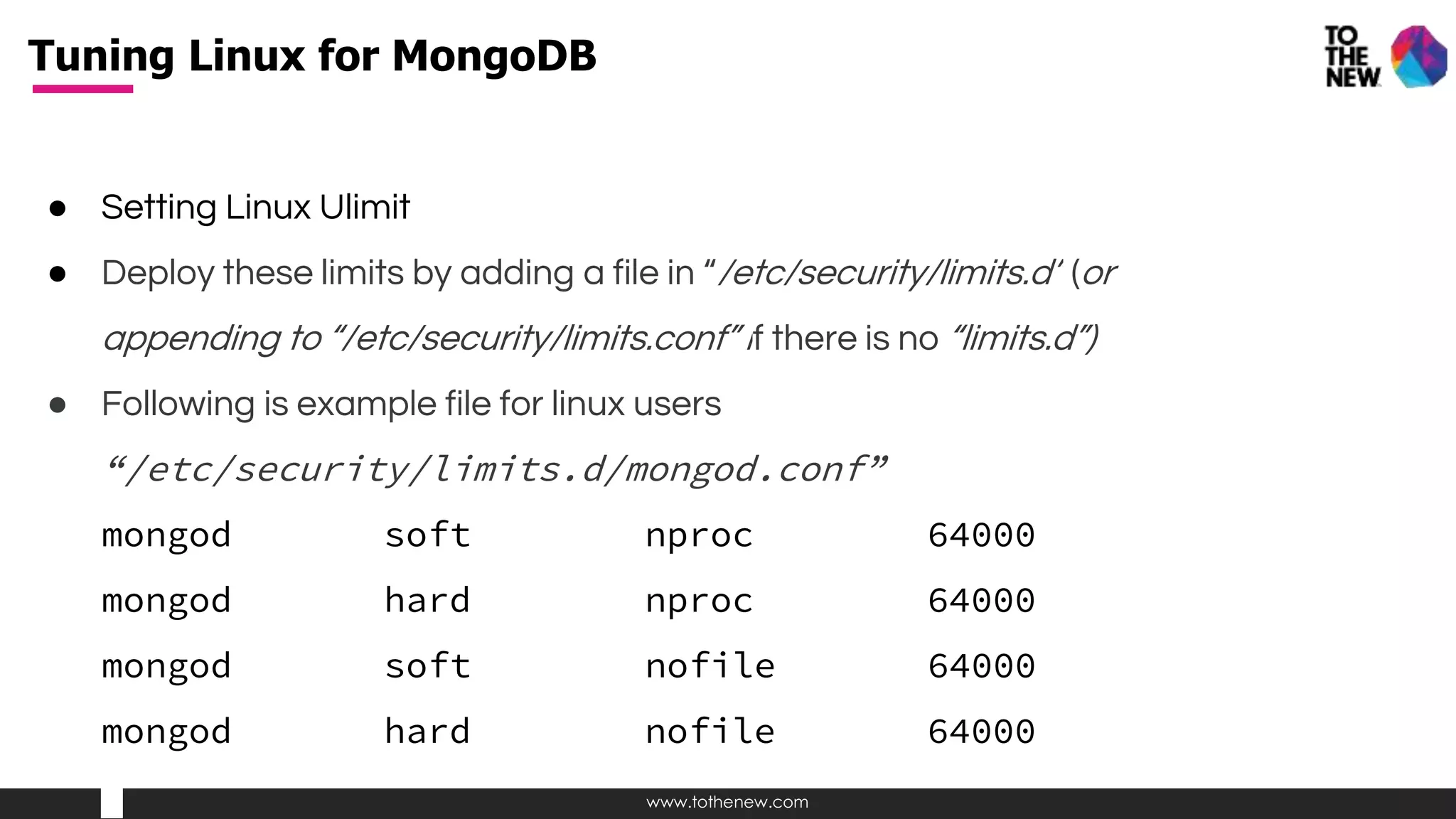 www.tothenew.com
● Setting Linux Ulimit
● Deploy these limits by adding a file in “/etc/security/limits.d” (or
appending to “/etc/security/limits.conf” if there is no “limits.d”)
● Following is example file for linux users
“/etc/security/limits.d/mongod.conf”
mongod soft nproc 64000
mongod hard nproc 64000
mongod soft nofile 64000
mongod hard nofile 64000
Tuning Linux for MongoDB
 