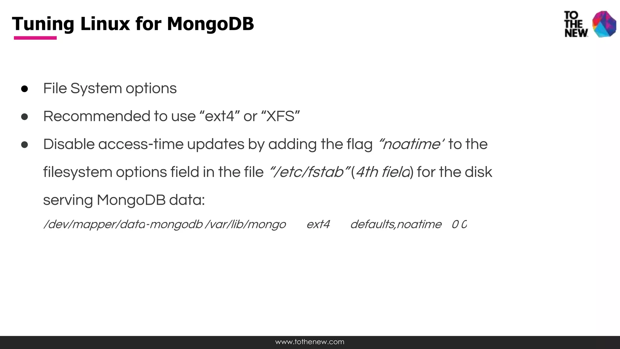 www.tothenew.com
● File System options
● Recommended to use “ext4” or “XFS”
● Disable access-time updates by adding the flag “noatime” to the
filesystem options field in the file “/etc/fstab” (4th field) for the disk
serving MongoDB data:
/dev/mapper/data-mongodb /var/lib/mongo ext4 defaults,noatime 0 0
Tuning Linux for MongoDB
 